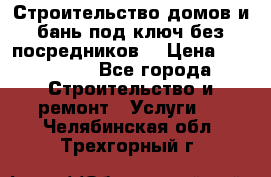 Строительство домов и бань под ключ без посредников, › Цена ­ 515 000 - Все города Строительство и ремонт » Услуги   . Челябинская обл.,Трехгорный г.